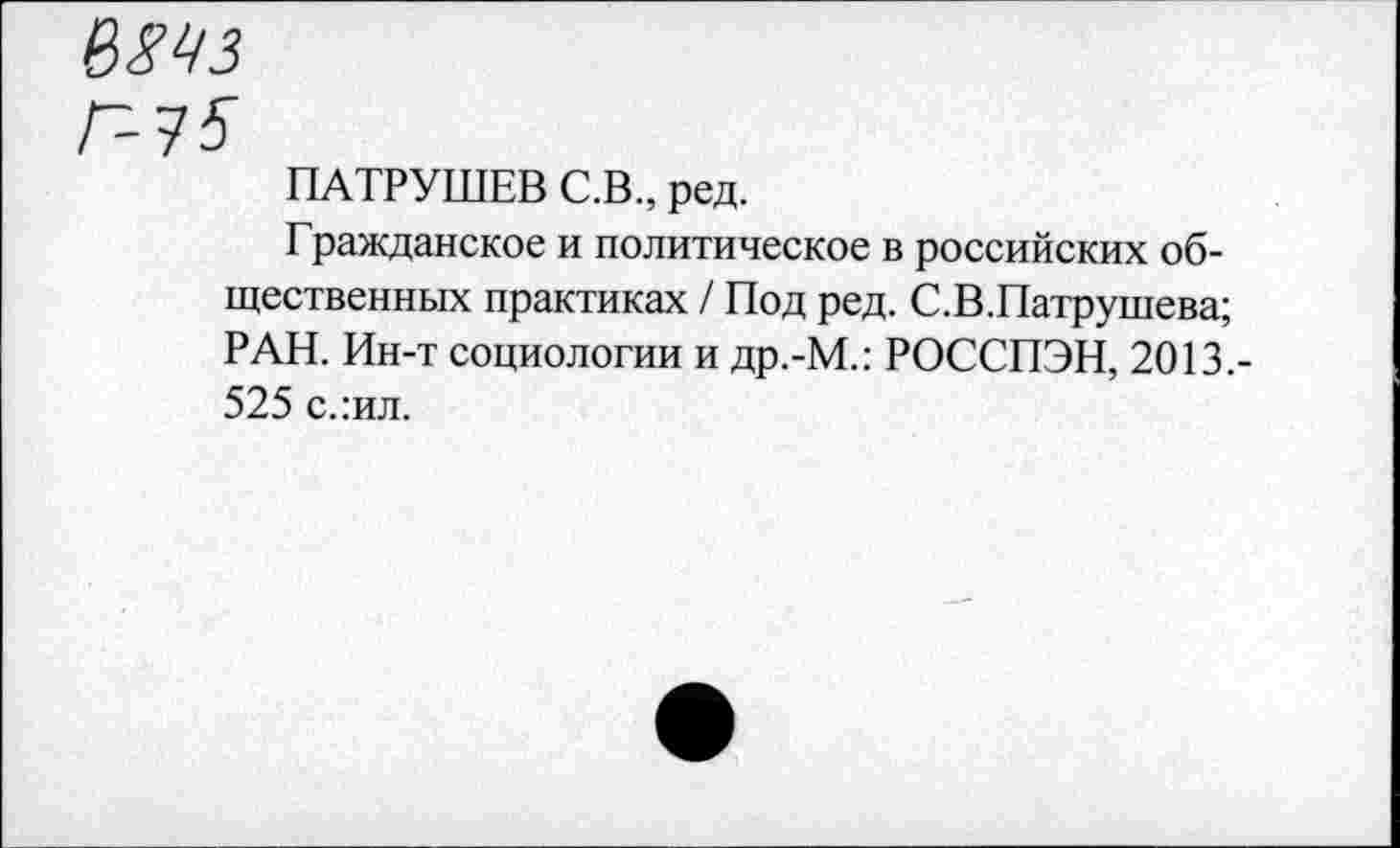 ﻿Г-75
ПАТРУШЕВ С.В., ред.
Гражданское и политическое в российских общественных практиках / Под ред. С.В.Патрушева; РАН. Ин-т социологии и др.-М.: РОССПЭН, 2013.-525 слил.